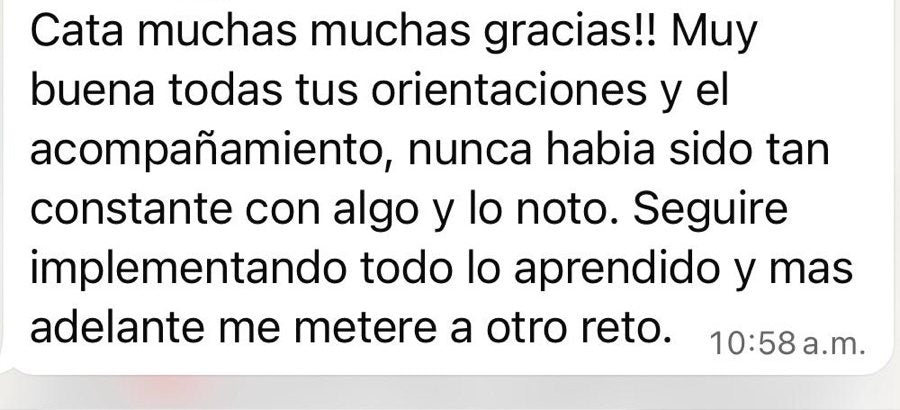 Mensaje de una participante: Cata muchas muchas gracias!! Muy buenas todas tus orientaciones y el acompañamiento, nunca había sido tan constante con algo y lo noto. Seguiré implementando todo lo aprendido y más adelante me meteré a otro reto.